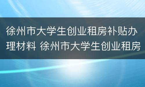 徐州市大学生创业租房补贴办理材料 徐州市大学生创业租房补贴办理材料要求