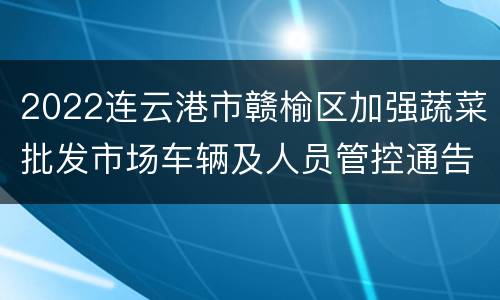 2022连云港市赣榆区加强蔬菜批发市场车辆及人员管控通告