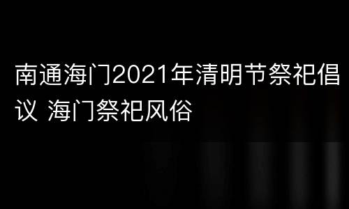南通海门2021年清明节祭祀倡议 海门祭祀风俗