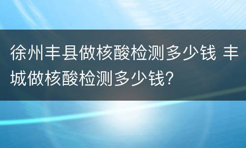 徐州丰县做核酸检测多少钱 丰城做核酸检测多少钱?