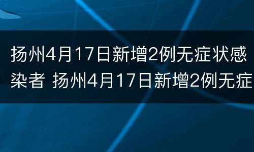 扬州4月17日新增2例无症状感染者 扬州4月17日新增2例无症状感染者轨迹