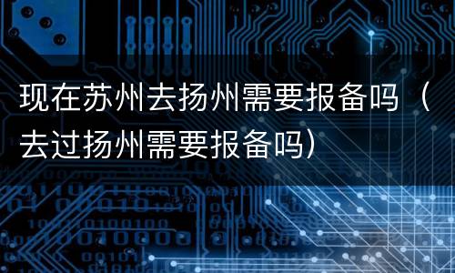 现在苏州去扬州需要报备吗（去过扬州需要报备吗）