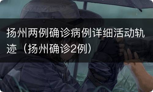 扬州两例确诊病例详细活动轨迹（扬州确诊2例）