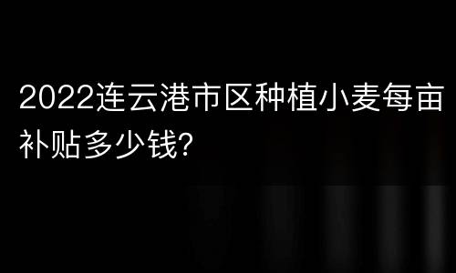 2022连云港市区种植小麦每亩补贴多少钱？