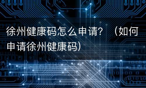 徐州健康码怎么申请？（如何申请徐州健康码）
