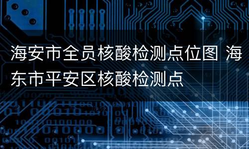 海安市全员核酸检测点位图 海东市平安区核酸检测点