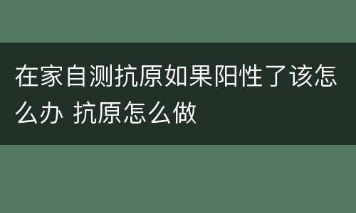 在家自测抗原如果阳性了该怎么办 抗原怎么做