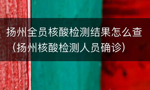 扬州全员核酸检测结果怎么查（扬州核酸检测人员确诊）