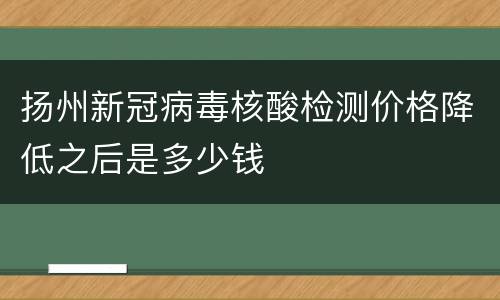 扬州新冠病毒核酸检测价格降低之后是多少钱