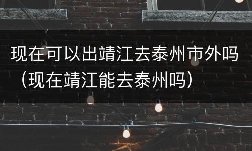 现在可以出靖江去泰州市外吗（现在靖江能去泰州吗）