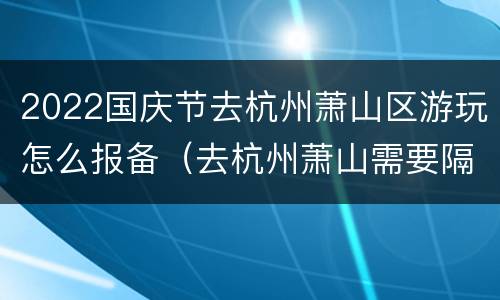 2022国庆节去杭州萧山区游玩怎么报备（去杭州萧山需要隔离吗）