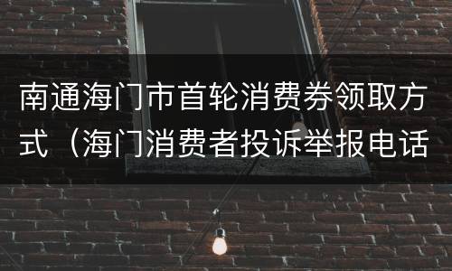 南通海门市首轮消费券领取方式（海门消费者投诉举报电话）