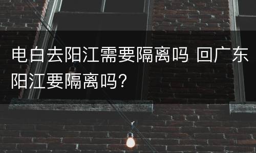 电白去阳江需要隔离吗 回广东阳江要隔离吗?