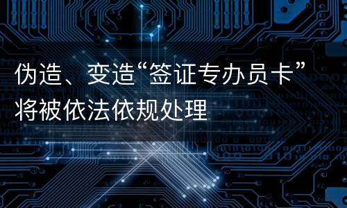 伪造、变造“签证专办员卡”将被依法依规处理
