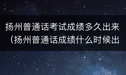 扬州普通话考试成绩多久出来（扬州普通话成绩什么时候出）