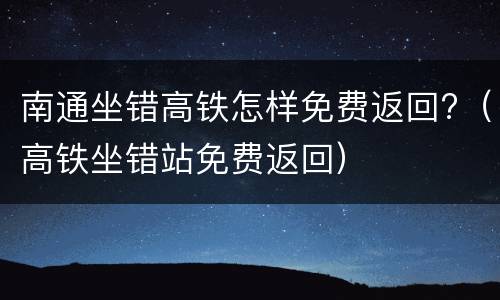 南通坐错高铁怎样免费返回?（高铁坐错站免费返回）