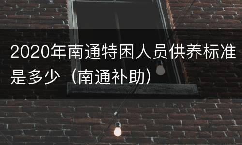 2020年南通特困人员供养标准是多少（南通补助）