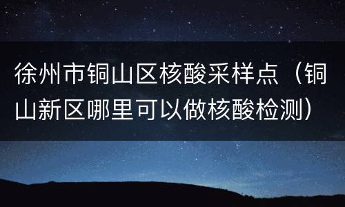 徐州市铜山区核酸采样点（铜山新区哪里可以做核酸检测）