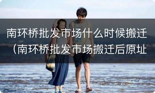 南环桥批发市场什么时候搬迁（南环桥批发市场搬迁后原址做什么）