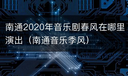 南通2020年音乐剧春风在哪里演出（南通音乐季风）