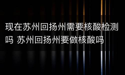 现在苏州回扬州需要核酸检测吗 苏州回扬州要做核酸吗