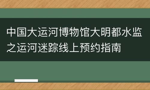 中国大运河博物馆大明都水监之运河迷踪线上预约指南