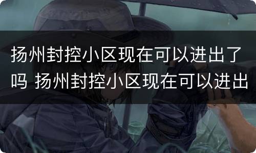 扬州封控小区现在可以进出了吗 扬州封控小区现在可以进出了吗最新