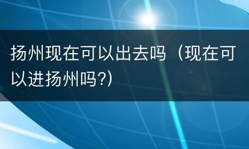 扬州现在可以出去吗（现在可以进扬州吗?）