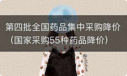 第四批全国药品集中采购降价（国家采购55种药品降价）