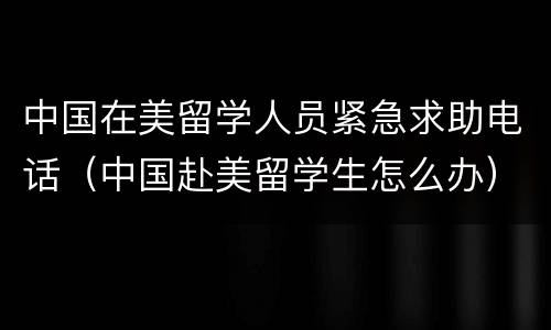 中国在美留学人员紧急求助电话（中国赴美留学生怎么办）
