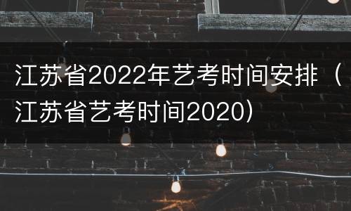江苏省2022年艺考时间安排（江苏省艺考时间2020）