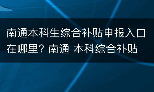 南通本科生综合补贴申报入口在哪里? 南通 本科综合补贴 2021年第二批