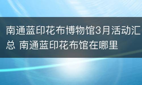 南通蓝印花布博物馆3月活动汇总 南通蓝印花布馆在哪里