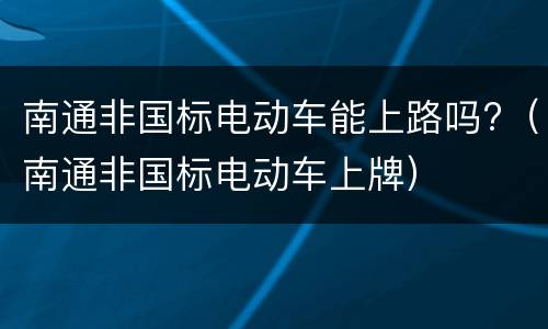南通非国标电动车能上路吗?（南通非国标电动车上牌）