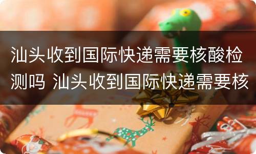 汕头收到国际快递需要核酸检测吗 汕头收到国际快递需要核酸检测吗