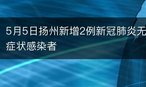 5月5日扬州新增2例新冠肺炎无症状感染者