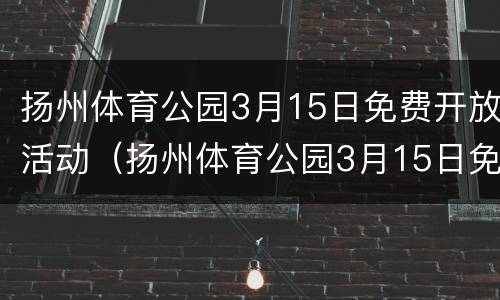 扬州体育公园3月15日免费开放活动（扬州体育公园3月15日免费开放活动时间）