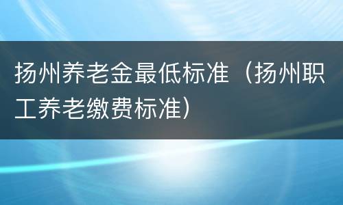 扬州养老金最低标准（扬州职工养老缴费标准）