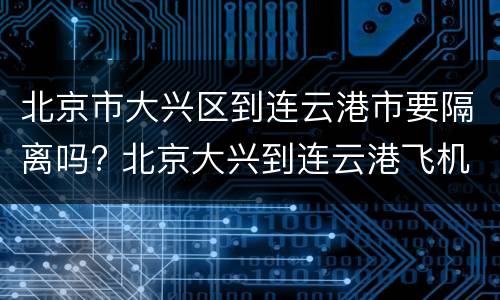 北京市大兴区到连云港市要隔离吗? 北京大兴到连云港飞机