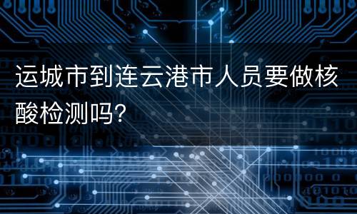 运城市到连云港市人员要做核酸检测吗？