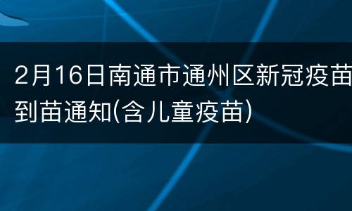 2月16日南通市通州区新冠疫苗到苗通知(含儿童疫苗)