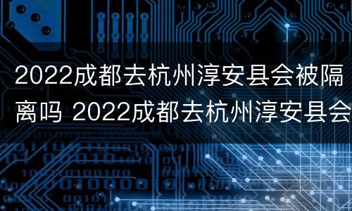 2022成都去杭州淳安县会被隔离吗 2022成都去杭州淳安县会被隔离吗今天