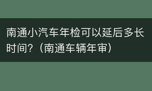 南通小汽车年检可以延后多长时间?（南通车辆年审）