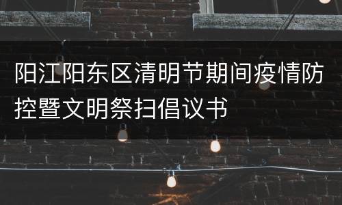 阳江阳东区清明节期间疫情防控暨文明祭扫倡议书