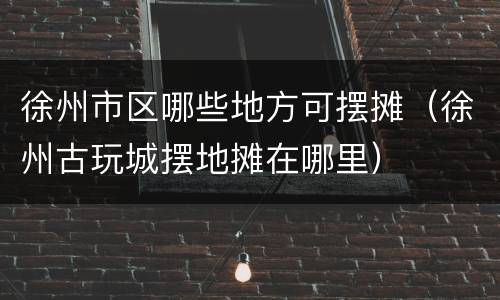 徐州市区哪些地方可摆摊（徐州古玩城摆地摊在哪里）