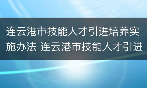 连云港市技能人才引进培养实施办法 连云港市技能人才引进培养实施办法最新