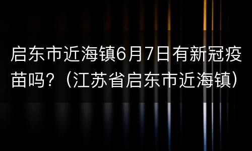 启东市近海镇6月7日有新冠疫苗吗?（江苏省启东市近海镇）