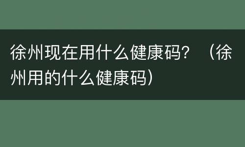 徐州现在用什么健康码？（徐州用的什么健康码）