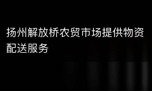 扬州解放桥农贸市场提供物资配送服务