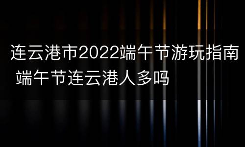连云港市2022端午节游玩指南 端午节连云港人多吗